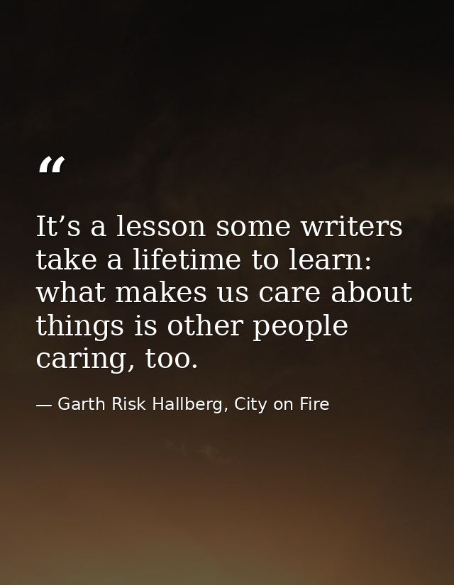 It’s a lesson some writers take a lifetime to learn: what makes us care about things is other people caring, too. — Garth Risk Hallberg, City on Fire