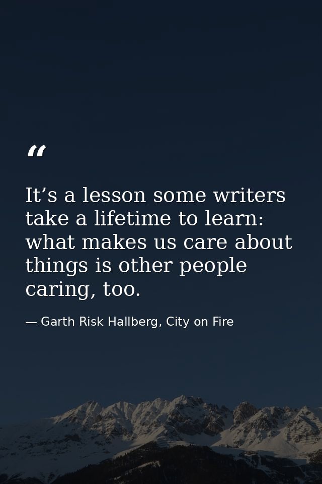 It’s a lesson some writers take a lifetime to learn: what makes us care about things is other people caring, too. — Garth Risk Hallberg, City on Fire