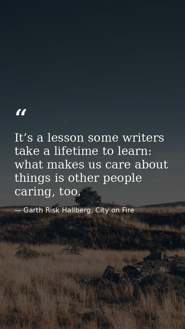 It’s a lesson some writers take a lifetime to learn: what makes us care about things is other people caring, too. — Garth Risk Hallberg, City on Fire