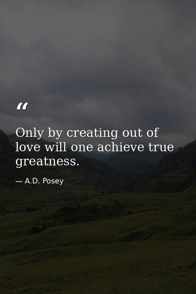 Only by creating out of love will one achieve true greatness. — A.D. Posey