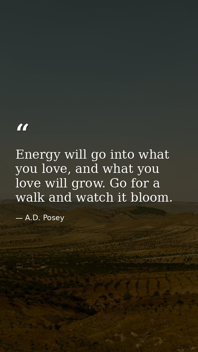 Energy will go into what you love, and what you love will grow. Go for a walk and watch it bloom. — A.D. Posey
