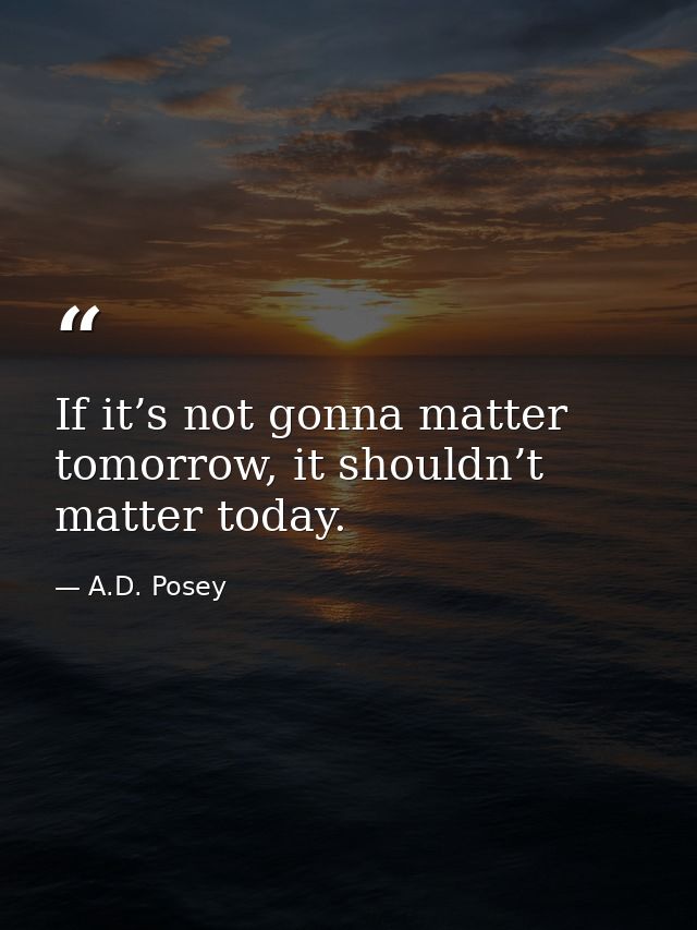 If it’s not gonna matter tomorrow, it shouldn’t matter today. — A.D. Posey