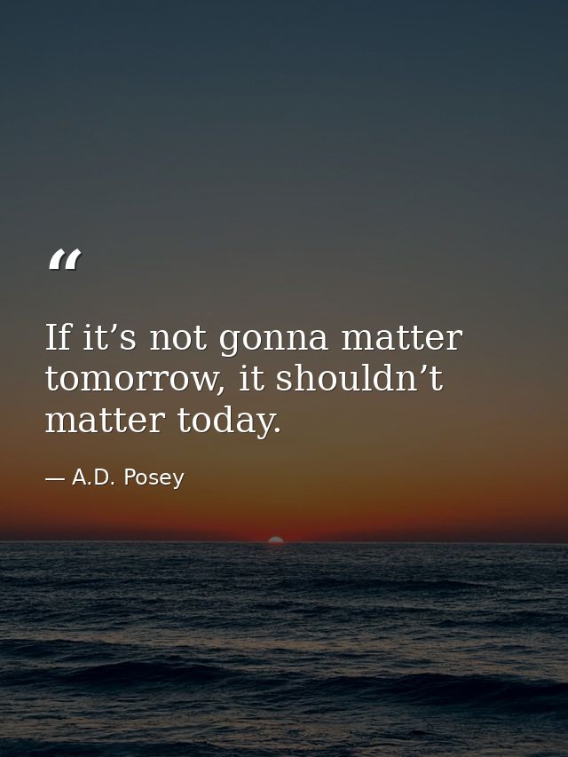 If it’s not gonna matter tomorrow, it shouldn’t matter today. — A.D. Posey