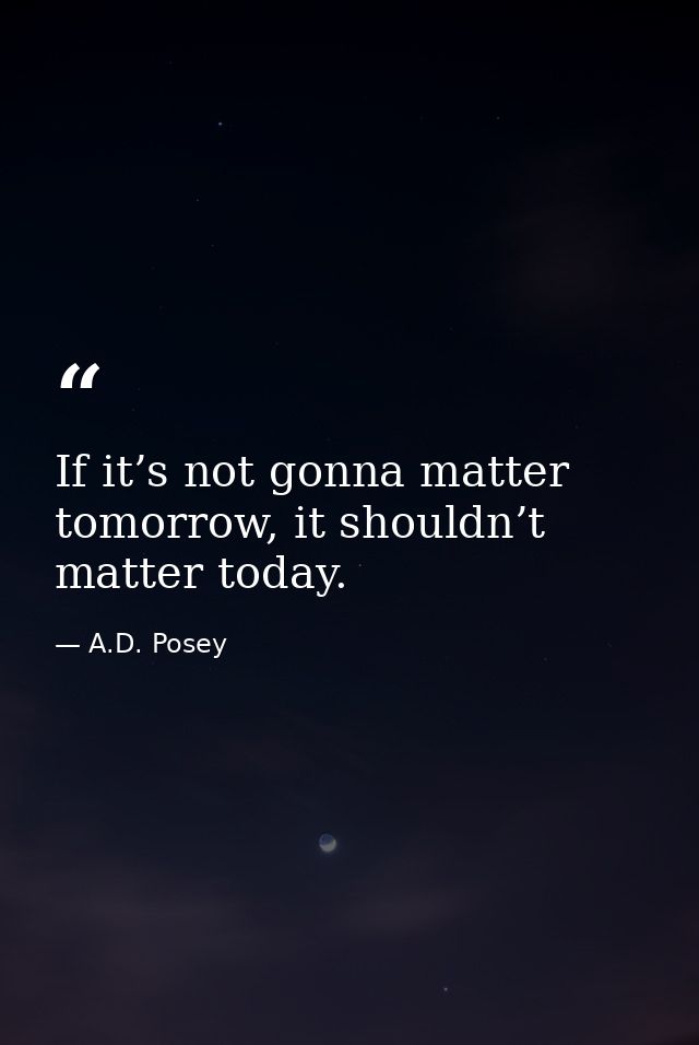 If it’s not gonna matter tomorrow, it shouldn’t matter today. — A.D. Posey