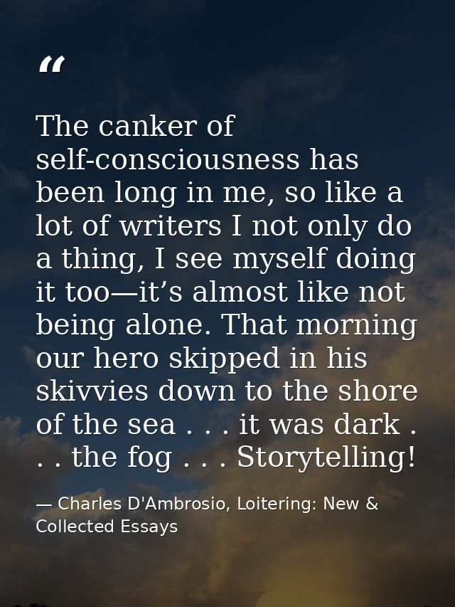 The canker of self-consciousness has been long in me, so like a lot of writers I not only do a thing, I see myself doing — Charles D'Ambrosio, Loitering: New & Collected Essays