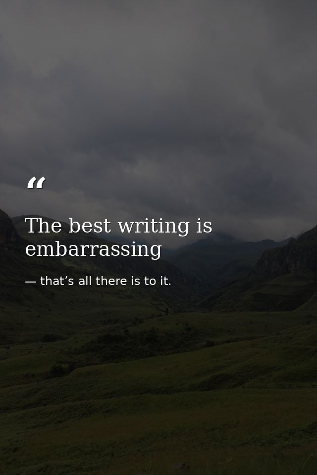 The best writing is embarrassing — that’s all there is to it.