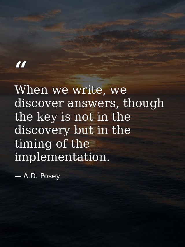 When we write, we discover answers, though the key is not in the discovery but in the timing of the implementation. — A.D. Posey