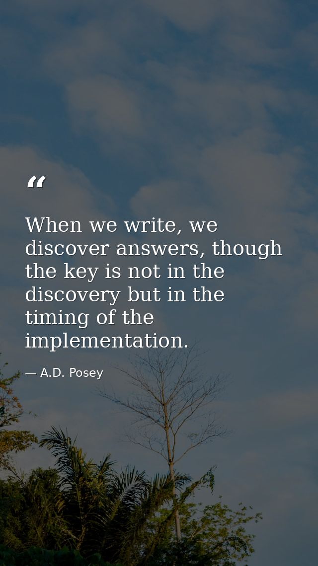 When we write, we discover answers, though the key is not in the discovery but in the timing of the implementation. — A.D. Posey