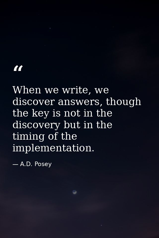 When we write, we discover answers, though the key is not in the discovery but in the timing of the implementation. — A.D. Posey