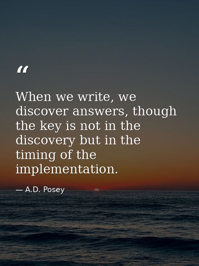 When we write, we discover answers, though the key is not in the discovery but in the timing of the implementation. — A.D. Posey