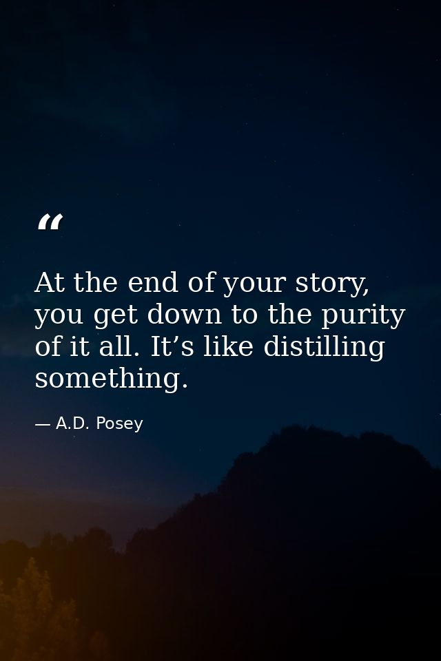 At the end of your story, you get down to the purity of it all. It’s like distilling something. — A.D. Posey