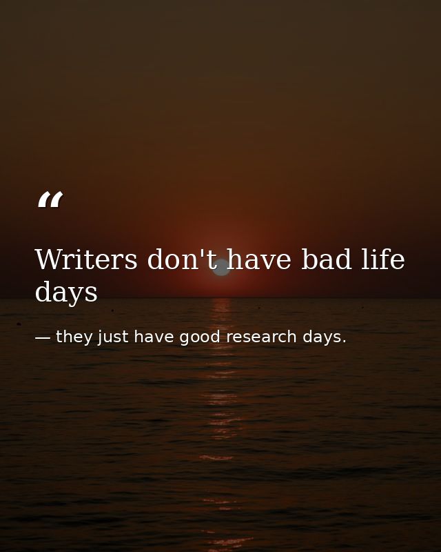 Writers don't have bad life days — they just have good research days.