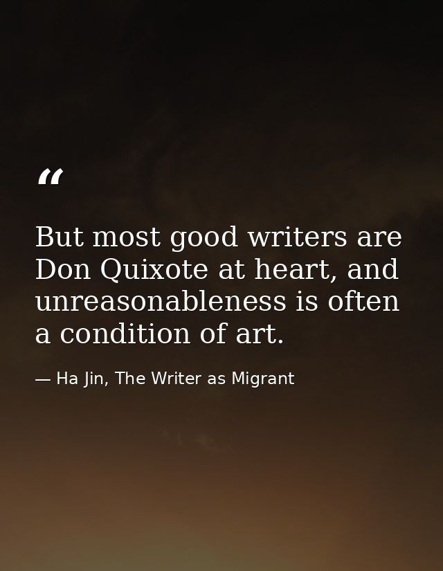 But most good writers are Don Quixote at heart, and unreasonableness is often a condition of art. — Ha Jin, The Writer as Migrant