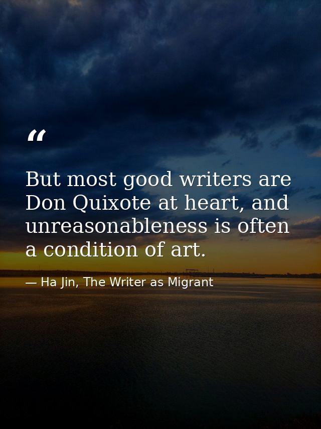 But most good writers are Don Quixote at heart, and unreasonableness is often a condition of art. — Ha Jin, The Writer as Migrant