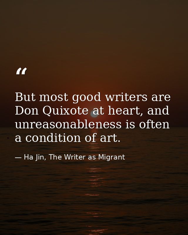 But most good writers are Don Quixote at heart, and unreasonableness is often a condition of art. — Ha Jin, The Writer as Migrant