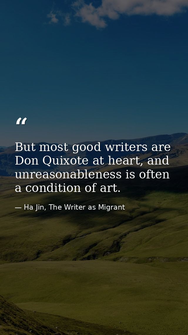 But most good writers are Don Quixote at heart, and unreasonableness is often a condition of art. — Ha Jin, The Writer as Migrant