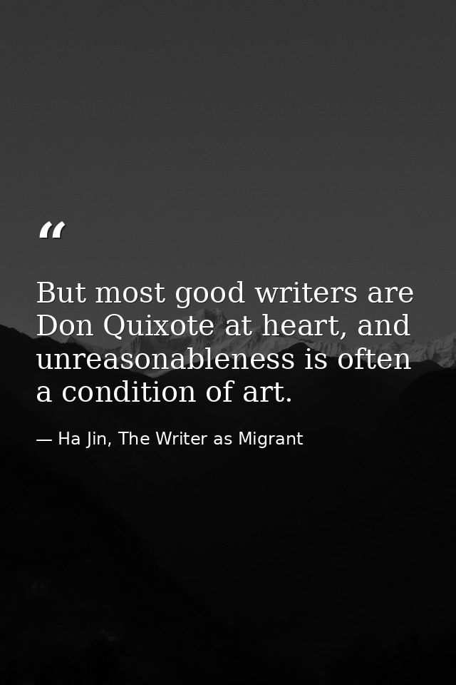 But most good writers are Don Quixote at heart, and unreasonableness is often a condition of art. — Ha Jin, The Writer as Migrant