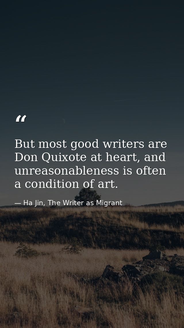 But most good writers are Don Quixote at heart, and unreasonableness is often a condition of art. — Ha Jin, The Writer as Migrant