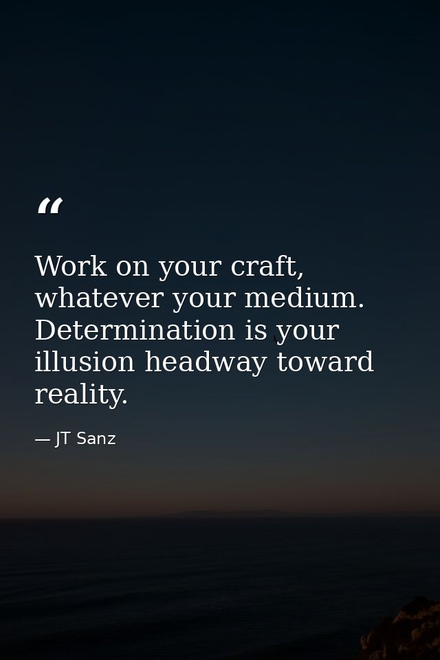 Work on your craft, whatever your medium. Determination is your illusion headway toward reality. — JT Sanz