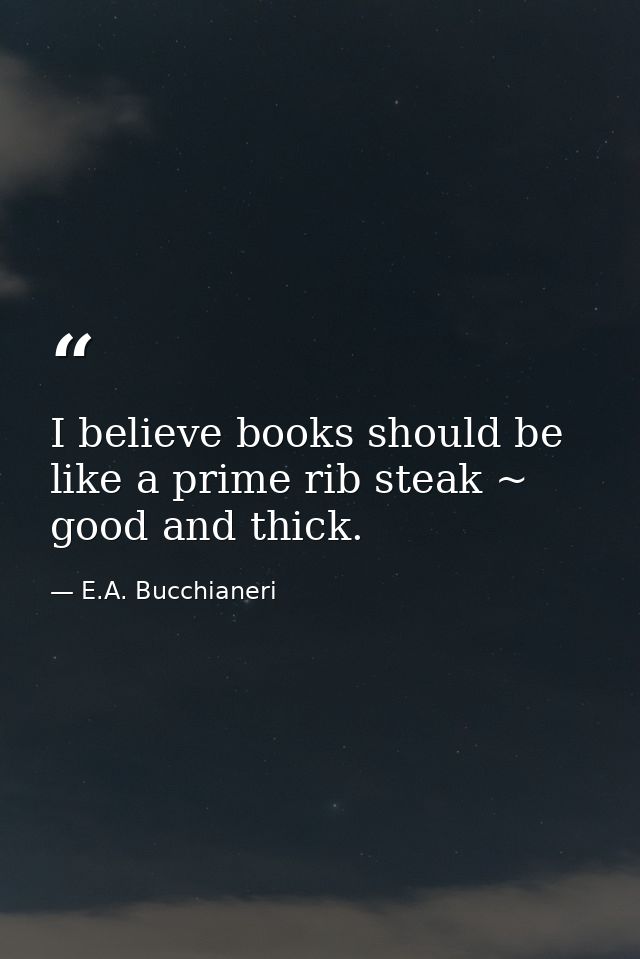 I believe books should be like a prime rib steak ~ good and thick. — E.A. Bucchianeri