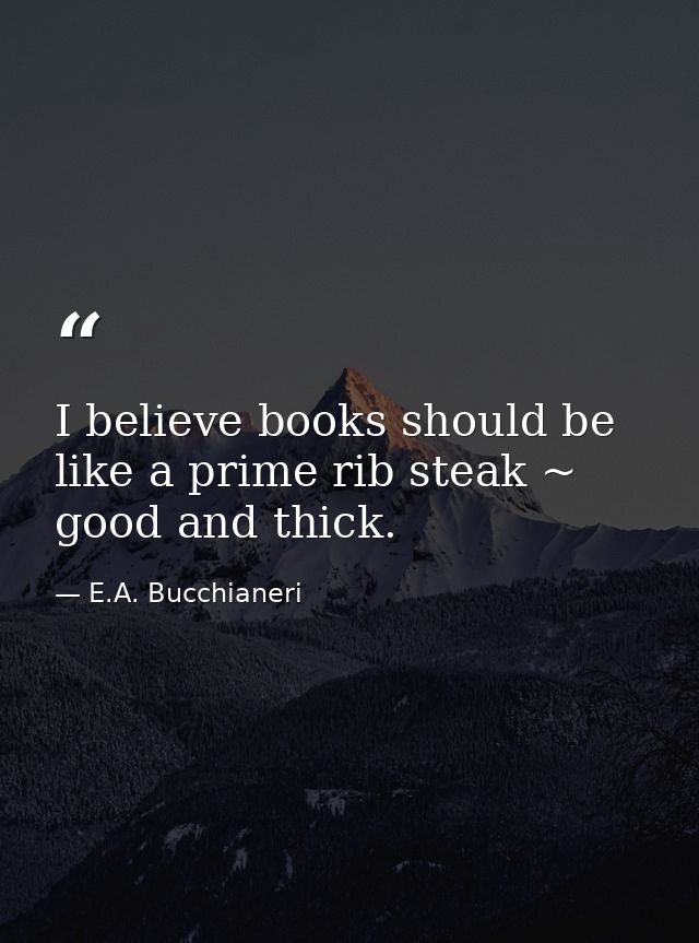 I believe books should be like a prime rib steak ~ good and thick. — E.A. Bucchianeri