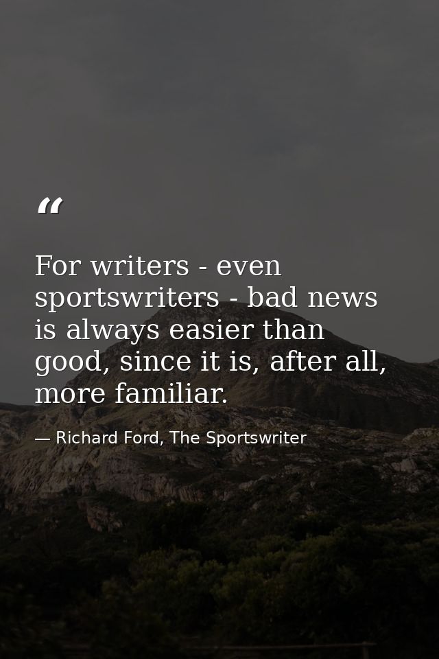 For writers - even sportswriters - bad news is always easier than good, since it is, after all, more familiar. — Richard Ford, The Sportswriter
