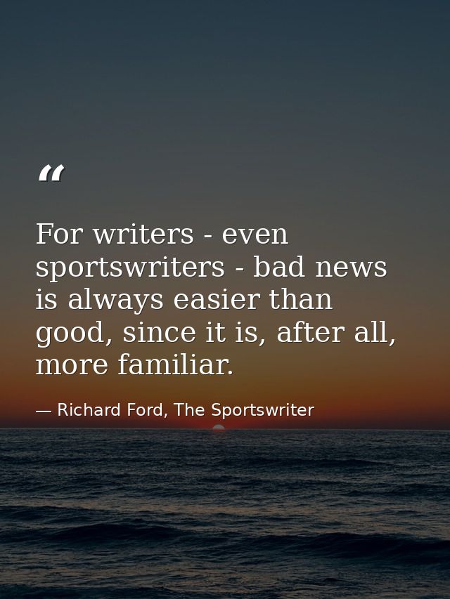 For writers - even sportswriters - bad news is always easier than good, since it is, after all, more familiar. — Richard Ford, The Sportswriter