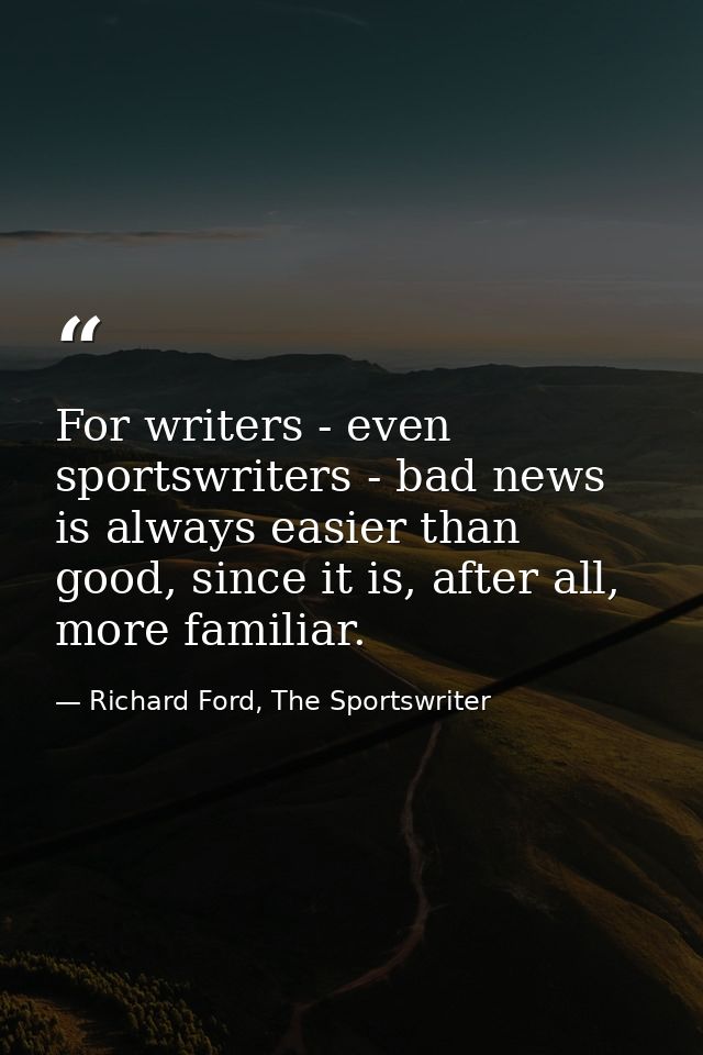For writers - even sportswriters - bad news is always easier than good, since it is, after all, more familiar. — Richard Ford, The Sportswriter