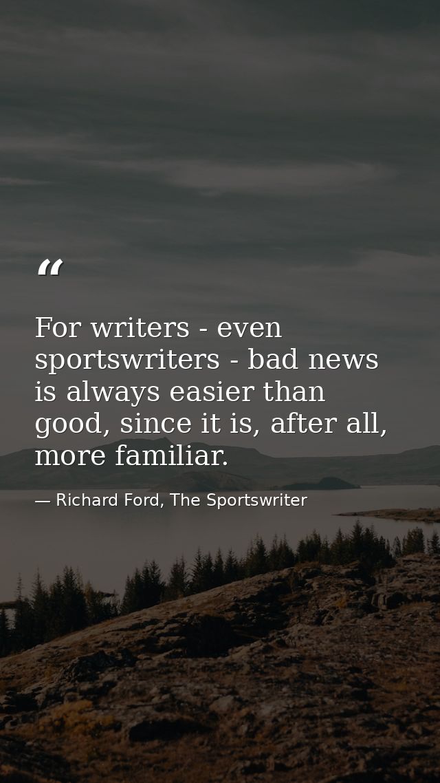 For writers - even sportswriters - bad news is always easier than good, since it is, after all, more familiar. — Richard Ford, The Sportswriter