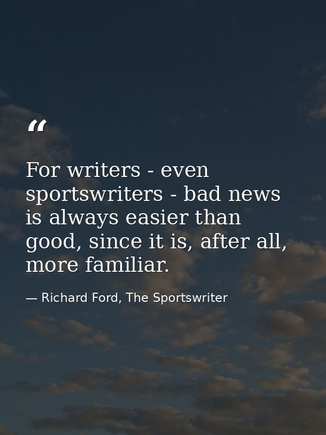 For writers - even sportswriters - bad news is always easier than good, since it is, after all, more familiar. — Richard Ford, The Sportswriter