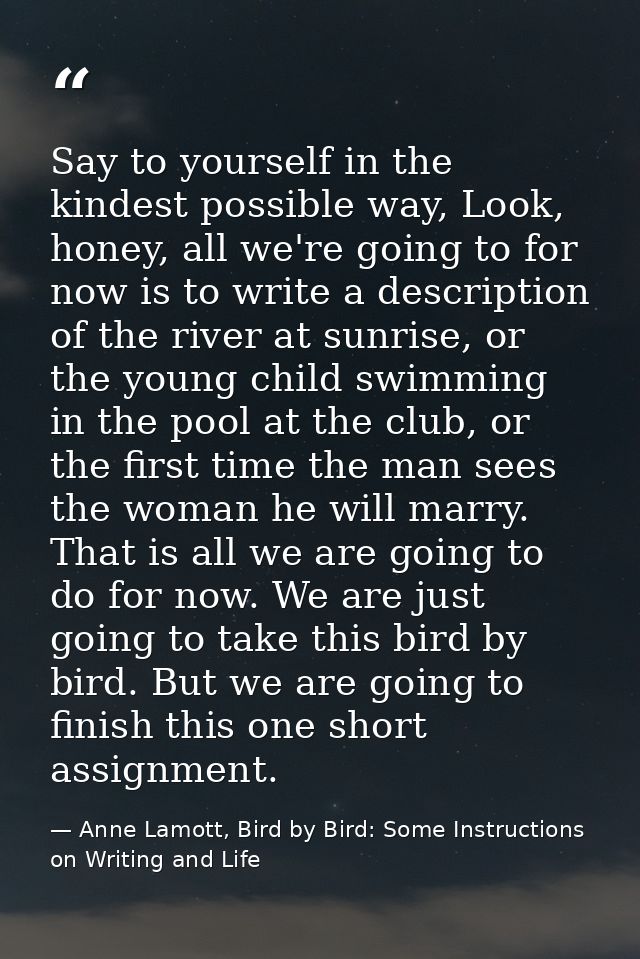 Say to yourself in the kindest possible way, Look, honey, all we're going to for now is to write a description of the ri — Anne Lamott, Bird by Bird: Some Instructions on Writing and Life