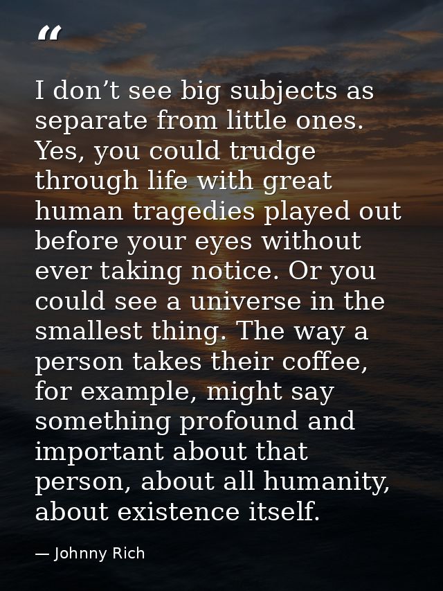I don’t see big subjects as separate from little ones. Yes, you could trudge through life with great human tragedies pla — Johnny Rich
