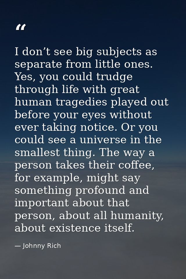 I don’t see big subjects as separate from little ones. Yes, you could trudge through life with great human tragedies pla — Johnny Rich