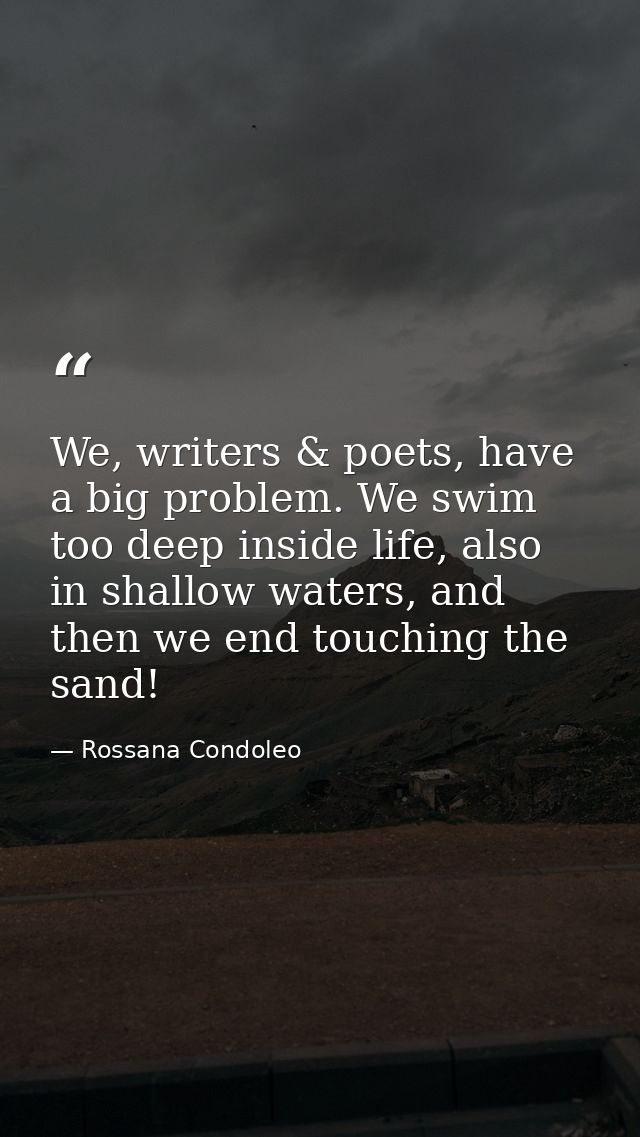 We, writers & poets, have a big problem. We swim too deep inside life, also in shallow waters, and then we end touching  — Rossana Condoleo