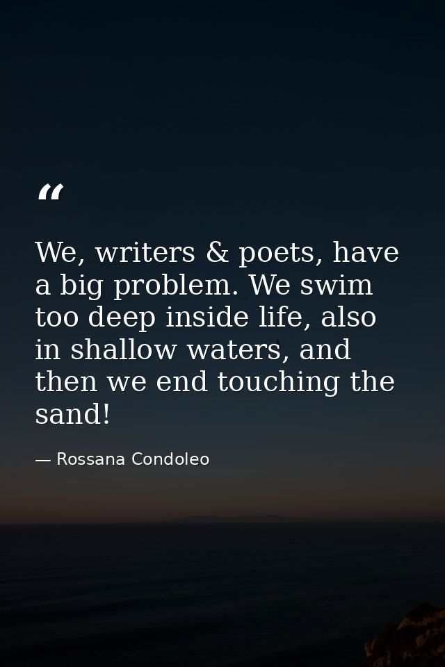 We, writers & poets, have a big problem. We swim too deep inside life, also in shallow waters, and then we end touching  — Rossana Condoleo