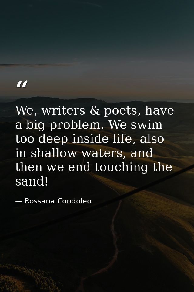 We, writers & poets, have a big problem. We swim too deep inside life, also in shallow waters, and then we end touching  — Rossana Condoleo