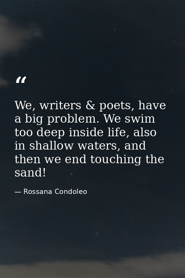 We, writers & poets, have a big problem. We swim too deep inside life, also in shallow waters, and then we end touching  — Rossana Condoleo