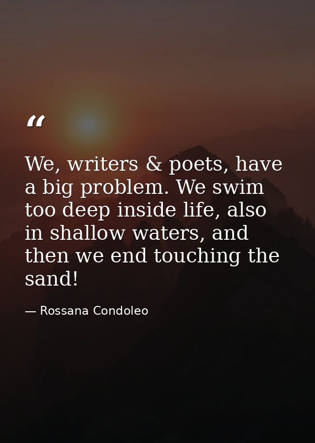 We, writers & poets, have a big problem. We swim too deep inside life, also in shallow waters, and then we end touching  — Rossana Condoleo