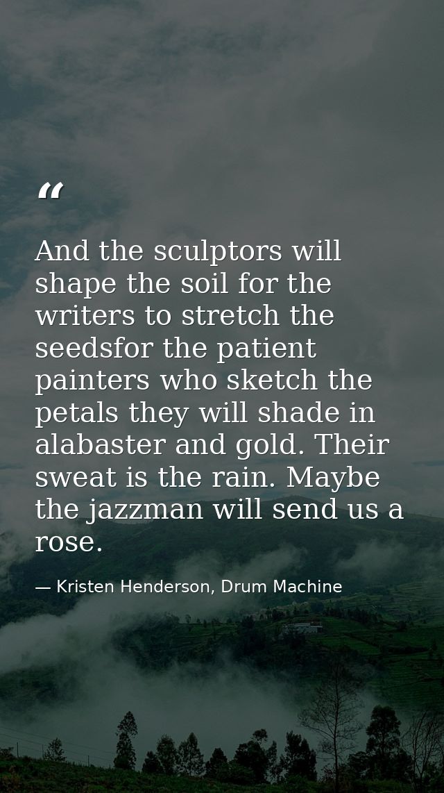 And the sculptors will shape the soil for the writers to stretch the seedsfor the patient painters who sketch the petals — Kristen Henderson, Drum Machine