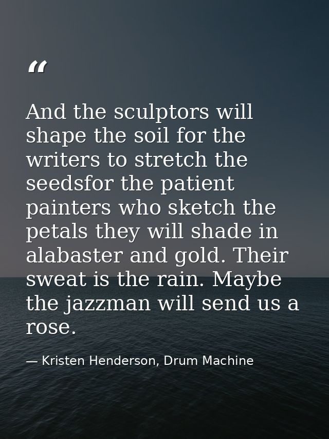 And the sculptors will shape the soil for the writers to stretch the seedsfor the patient painters who sketch the petals — Kristen Henderson, Drum Machine