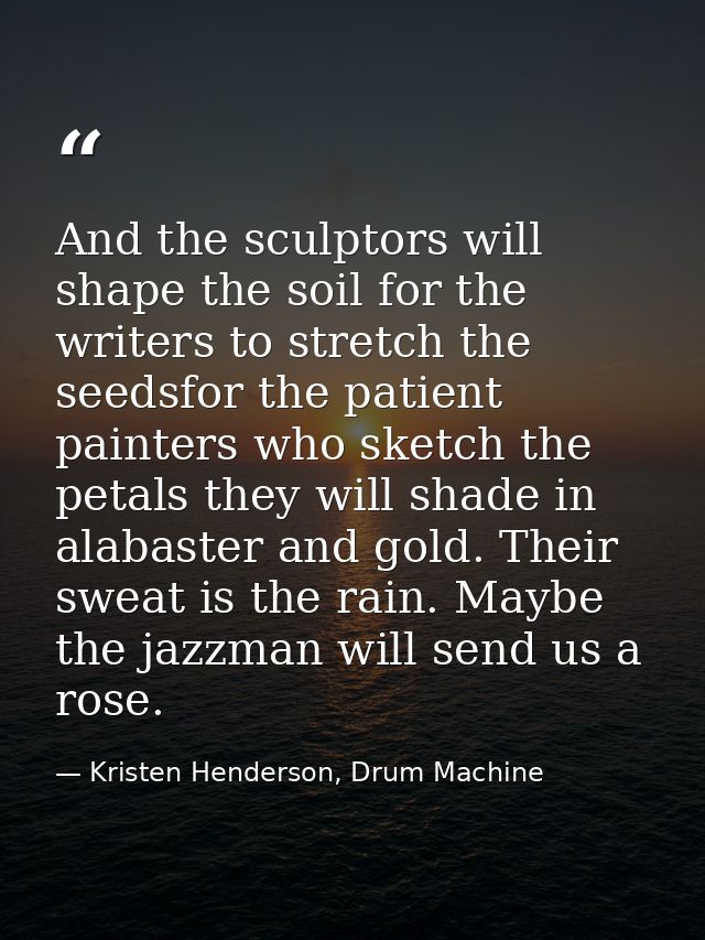 And the sculptors will shape the soil for the writers to stretch the seedsfor the patient painters who sketch the petals — Kristen Henderson, Drum Machine