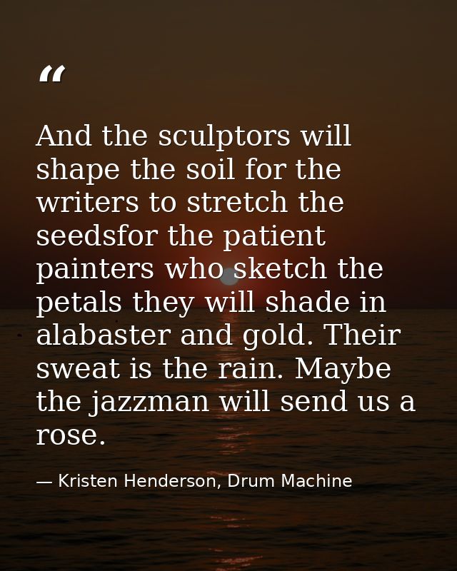 And the sculptors will shape the soil for the writers to stretch the seedsfor the patient painters who sketch the petals — Kristen Henderson, Drum Machine
