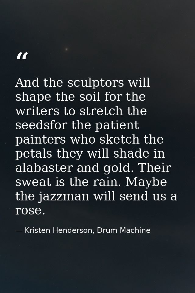 And the sculptors will shape the soil for the writers to stretch the seedsfor the patient painters who sketch the petals — Kristen Henderson, Drum Machine