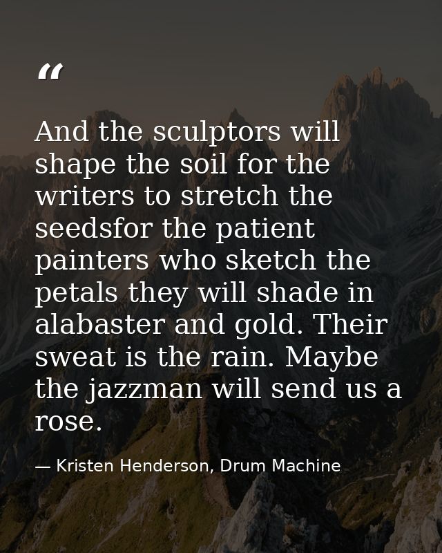And the sculptors will shape the soil for the writers to stretch the seedsfor the patient painters who sketch the petals — Kristen Henderson, Drum Machine