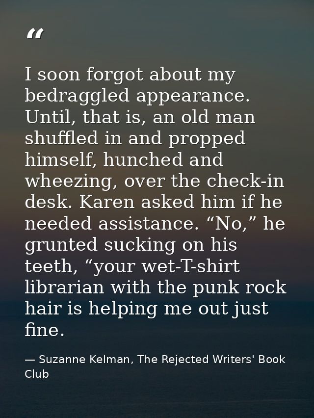 I soon forgot about my bedraggled appearance. Until, that is, an old man shuffled in and propped himself, hunched and wh — Suzanne Kelman, The Rejected Writers' Book Club