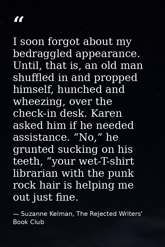 I soon forgot about my bedraggled appearance. Until, that is, an old man shuffled in and propped himself, hunched and wh — Suzanne Kelman, The Rejected Writers' Book Club