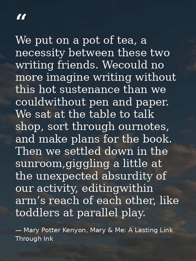 We put on a pot of tea, a necessity between these two writing friends. Wecould no more imagine writing without this hot  — Mary Potter Kenyon, Mary & Me: A Lasting Link Through Ink