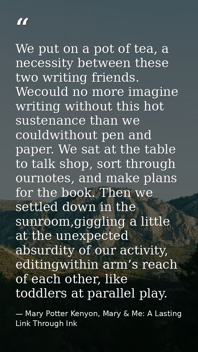 We put on a pot of tea, a necessity between these two writing friends. Wecould no more imagine writing without this hot  — Mary Potter Kenyon, Mary & Me: A Lasting Link Through Ink
