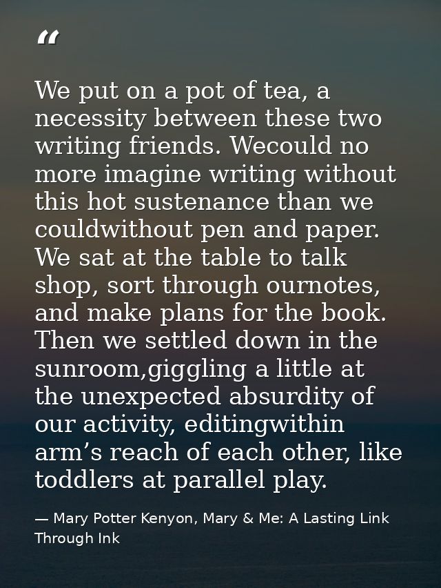 We put on a pot of tea, a necessity between these two writing friends. Wecould no more imagine writing without this hot  — Mary Potter Kenyon, Mary & Me: A Lasting Link Through Ink