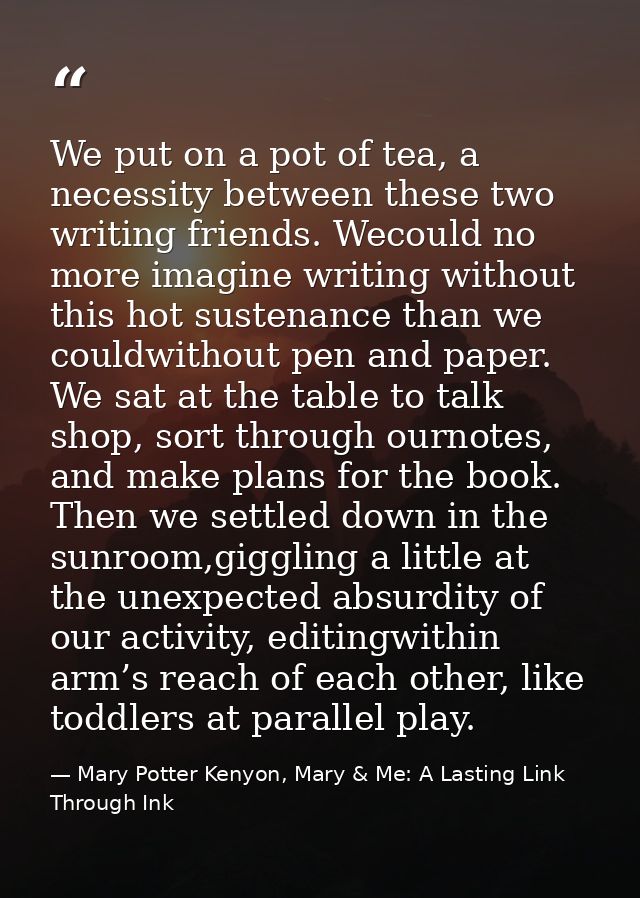 We put on a pot of tea, a necessity between these two writing friends. Wecould no more imagine writing without this hot  — Mary Potter Kenyon, Mary & Me: A Lasting Link Through Ink